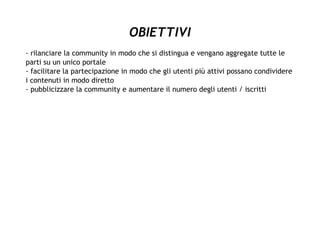OBIETTIVI
- rilanciare la community in modo che si distingua e vengano aggregate tutte le
parti su un unico portale
- facilitare la partecipazione in modo che gli utenti più attivi possano condividere
i contenuti in modo diretto
- pubblicizzare la community e aumentare il numero degli utenti / iscritti
 