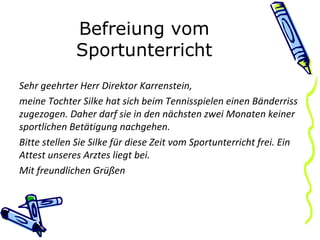 Befreiung vom Sportunterricht Sehr geehrter Herr Direktor Karrenstein, meine Tochter Silke hat sich beim Tennisspielen einen Bänderriss zugezogen. Daher darf sie in den nächsten zwei Monaten keiner sportlichen Betätigung nachgehen. Bitte stellen Sie Silke für diese Zeit vom Sportunterricht frei. Ein Attest unseres Arztes liegt bei. Mit freundlichen Grüßen 