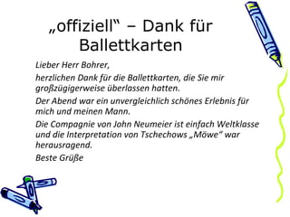 „ offiziell“ – Dank für Ballettkarten Lieber Herr Bohrer, herzlichen Dank für die Ballettkarten, die Sie mir großzügigerweise überlassen hatten. Der Abend war ein unvergleichlich schönes Erlebnis für mich und meinen Mann. Die Compagnie von John Neumeier ist einfach Weltklasse und die Interpretation von Tschechows „Möwe“ war herausragend. Beste Grüße 