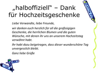 „ halboffiziell“ – Dank für Hochzeitsgeschenke Liebe Verwandte, liebe Freunde, wir danken euch herzlich für all die großzügigen Geschenke, die herrlichen Blumen und die guten Wünsche, mit denen ihr uns an unserem Hochzeitstag verwöhnt habt. Ihr habt dazu beigetragen, dass dieser wunderschöne Tag unvergesslich bleibt. Ganz liebe Grüße 