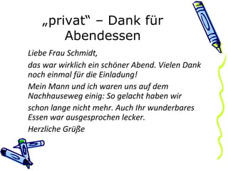 „ privat“ – Dank für Abendessen Liebe Frau Schmidt, das war wirklich ein schöner Abend. Vielen Dank noch einmal für die Einladung! Mein Mann und ich waren uns auf dem Nachhauseweg einig: So gelacht haben wir schon lange nicht mehr. Auch Ihr wunderbares Essen war ausgesprochen lecker. Herzliche Grüße 