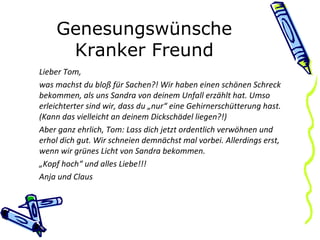 Genesungswünsche Kranker Freund Lieber Tom, was machst du bloß für Sachen?! Wir haben einen schönen Schreck bekommen, als uns Sandra von deinem Unfall erzählt hat. Umso erleichterter sind wir, dass du „nur“ eine Gehirnerschütterung hast. (Kann das vielleicht an deinem Dickschädel liegen?!) Aber ganz ehrlich, Tom: Lass dich jetzt ordentlich verwöhnen und erhol dich gut. Wir schneien demnächst mal vorbei. Allerdings erst, wenn wir grünes Licht von Sandra bekommen. „ Kopf hoch“ und alles Liebe!!! Anja und Claus 