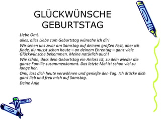 GLÜCKWÜNSCHE GEBURTSTAG Liebe Omi, alles, alles Liebe zum Geburtstag wünsche ich dir! Wir sehen uns zwar am Samstag auf deinem großen Fest, aber ich finde, du musst schon heute – an deinem Ehrentag – ganz viele Glückwünsche bekommen. Meine natürlich auch! Wie schön, dass dein Geburtstag ein Anlass ist, zu dem wieder die ganze Familie zusammenkommt. Das letzte Mal ist schon viel zu lange her. Omi, lass dich heute verwöhnen und genieße den Tag. Ich drücke dich ganz lieb und freu mich auf Samstag. Deine Anja 