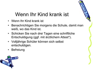 Wenn Ihr Kind krank ist Wenn Ihr Kind krank ist Benachrichtigen Sie morgens die Schule, damit man weiß, wo das Kind ist.  Schicken Sie nach drei Tagen eine schriftliche Entschuldigung (ggf. mit ärztlichem Attest*). Volljährige Schüler können sich selbst entschuldigen. Befreiung 