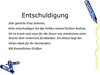 Entschuldigung Sehr geehrte Frau Sommer, bitte entschuldigen Sie das Fehlen meinerTochter Andrea. Sie ist krank und muss für die Dauer von mindestens einer Woche dem Unterricht fernbleiben. Ein Attest liegt bei. Vielen Dank für Ihr Verständnis. Mit freundlichen Grüßen 