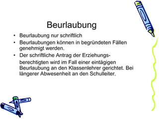 Beurlaubung Beurlaubung nur schriftlich Beurlaubungen können in begründeten Fällen genehmigt werden.  Der schriftliche Antrag der Erziehungs- berechtigten wird im Fall einer eintägigen Beurlaubung an den Klassenlehrer gerichtet. Bei längerer Abwesenheit an den Schulleiter . 