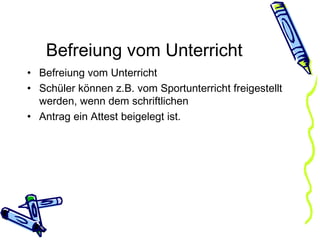 Befreiung vom Unterricht Befreiung vom Unterricht Schüler können z.B. vom Sportunterricht freigestellt werden, wenn dem schriftlichen Antrag ein Attest beigelegt ist. 