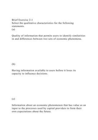 Brief Exercise 2-1
Select the qualitative characteristics for the following
statements.
(a)
Quality of information that permits users to identify similarities
in and differences between two sets of economic phenomena.
(b)
Having information available to users before it loses its
capacity to influence decisions.
(c)
Information about an economic phenomenon that has value as an
input to the processes used by capital providers to form their
own expectations about the future.
 