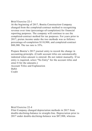 Brief Exercise 22-1
At the beginning of 2017, Bonita Construction Company
changed from the completed-contract method to recognizing
revenue over time (percentage-of-completion) for financial
reporting purposes. The company will continue to use the
completed-contract method for tax purposes. For years prior to
2017, pretax income under the two methods was as follows:
percentage-of-completion $110,900, and completed-contract
$80,300. The tax rate is 35%.
Prepare Bonita’s 2017 journal entry to record the change in
accounting principle. (Credit account titles are automatically
indented when amount is entered. Do not indent manually. If no
entry is required, select "No Entry" for the account titles and
enter 0 for the amounts.)
Account Titles and Explanation
Debit
Credit
Brief Exercise 22-4
Flint Company changed depreciation methods in 2017 from
double-declining-balance to straight-line. Depreciation prior to
2017 under double-declining-balance was $87,900, whereas
 