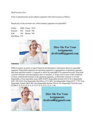 Brief Exercise 24-5
Foley Corporation has seven industry segments with total revenues as follows.
Based only on the revenues test, which industry segments are reportable?
Penley $600 Cheng $225
Konami 650 Takuhi 200
KSC 250 Molina 700
Red Moon 275
Solution
IFRS 8 requires an entity to report financial and descriptive information about its reportable
segments. Reportable segments are operating segments or aggregations of operating segments
that meet specified criteria: A segment is said to be reportable if its reported revenue, from both
external customers and intersegment sales or transfers, is 10 per cent or more of the combined
revenue, internal and external, of all operating segments, or Particulars Amount % of total
Reportable or Non reportable enley $600 20.69% Reportable Konami 650 22.41% Reportable
KSC 250 8.62% Non Reportable Red Moon 275 9.48% Non Reportable Cheng $225 7.76% Non
Reportable Takuhi 200 6.90% Non Reportable Molina 700 24.14% Reportable Total Revenue
$2,900 Â Â Â Â Â Â Â Â Â Â Â Â Â Â Â Â Â Â Â 1.00
 