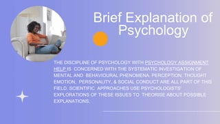 THE DISCIPLINE OF PSYCHOLOGY WITH PSYCHOLOGY ASSIGNMENT
HELP IS CONCERNED WITH THE SYSTEMATIC INVESTIGATION OF
MENTAL AND BEHAVIOURAL PHENOMENA. PERCEPTION, THOUGHT
EMOTION, PERSONALITY, & SOCIAL CONDUCT ARE ALL PART OF THIS
FIELD. SCIENTIFIC APPROACHES USE PSYCHOLOGISTS'
EXPLORATIONS OF THESE ISSUES TO THEORISE ABOUT POSSIBLE
EXPLANATIONS.
Brief Explanation of
Psychology
 