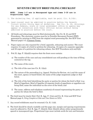 SEVENTH CIRCUIT BRIEF FILING CHECKLIST
     NOTE: Items 1-2 are in Monospaced type and items 3-30 are in
     Proportional type.

1. The docketing fee, if applicable, must be paid. Cir. R.3(b).

2. Lead counsel must be admitted to practice before the Seventh
   Circuit within thirty days of docketing. See Cir. R. 46. Attorneys
   for any federal, state or local government office or agency may
   appear in connection with their official duties without being
   admitted to practice before the court.

3.   All briefs and rehearings must be filed electronically. See Cir. R. 25 and ECF
     Procedures. The electronic version must be in Portable Document Format (PDF)
     generated by printing to PDF from the original word processing file. See ECF User
     Manual pages 4-5, Common Terms.

4.   Paper copies are also required for a brief, appendix, rehearing and answer. The court
     requires 15 copies of a brief or petition for rehearing, 10 copies of a separate appendix
     and 30 copies of a petition for rehearing enbanc. See ECF Procedures a(4) and h(2).

5.   Fed. R. App. P. 32(a)(2) requires that the front cover contain:

      a) The number of the case and any consolidated case still pending at the time of filing,
         centered at the top;

      b) The name of the court;

      c) The title of the case (see Cir. R. 12(a)):

      d) The nature of the proceeding (e.g. Appeal, Petition for Review, etc.) and the name of
         the court, agency or board below; the name of the judge magistrate judge or ALJ
         below.

      e) The title of the brief identifying the party or parties for whom the brief is filed (e.g.
         Brief of Appellant, Brief of Appellee (if separate briefs of appellants or appellees are
         being filed, name the individual on the cover of the brief); and

      f) The name, address and telephone number(s) of counsel representing the party or
         parties for whom the brief is filed.

6. The brief must be timely filed. Fed. R. App. P. 31(a) and Cir. R. 31(a) and ECF User
   Manual page 8, Filing Complete at Date and Time Shown on NDA.

7. Any record withdrawn must be returned. Cir. R. 11(d).

8. The brief should be clearly readable and the page size, margin and spacing requirements
   must be adhered to. Fed. R. App. P. 32(a)(4). Rule 32(a)(5) allows either proportionally
   spaced or monospaced type. Proportional type must include serifs for text and footnotes
 