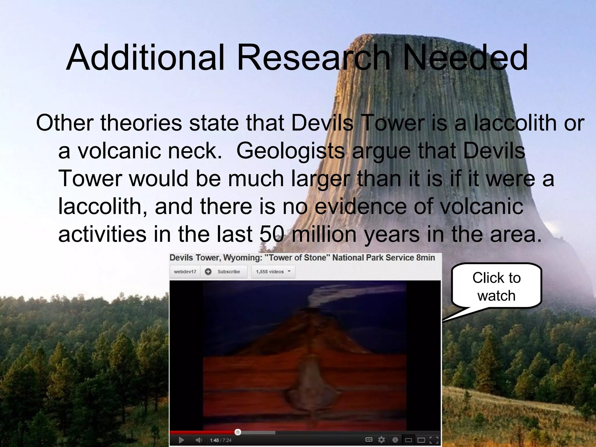 Additional Research Needed
Other theories state that Devils Tower is a laccolith or
  a volcanic neck. Geologists argue that Devils
  Tower would be much larger than it is if it were a
  laccolith, and there is no evidence of volcanic
  activities in the last 50 million years in the area.
                                            Click to
                                            watch
 