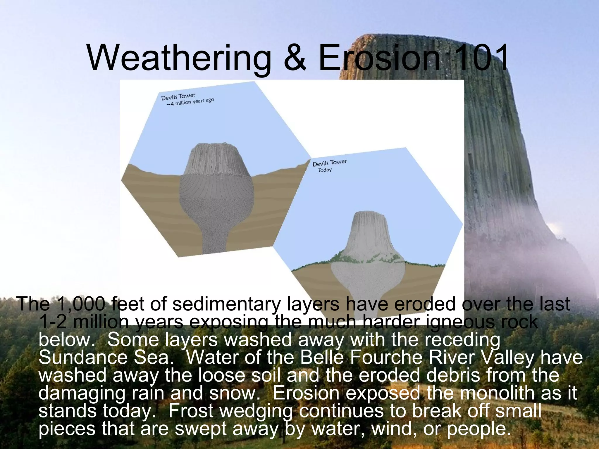 Weathering & Erosion 101




The 1,000 feet of sedimentary layers have eroded over the last
  1-2 million years exposing the much harder igneous rock
  below. Some layers washed away with the receding
  Sundance Sea. Water of the Belle Fourche River Valley have
  washed away the loose soil and the eroded debris from the
  damaging rain and snow. Erosion exposed the monolith as it
  stands today. Frost wedging continues to break off small
  pieces that are swept away by water, wind, or people.
 