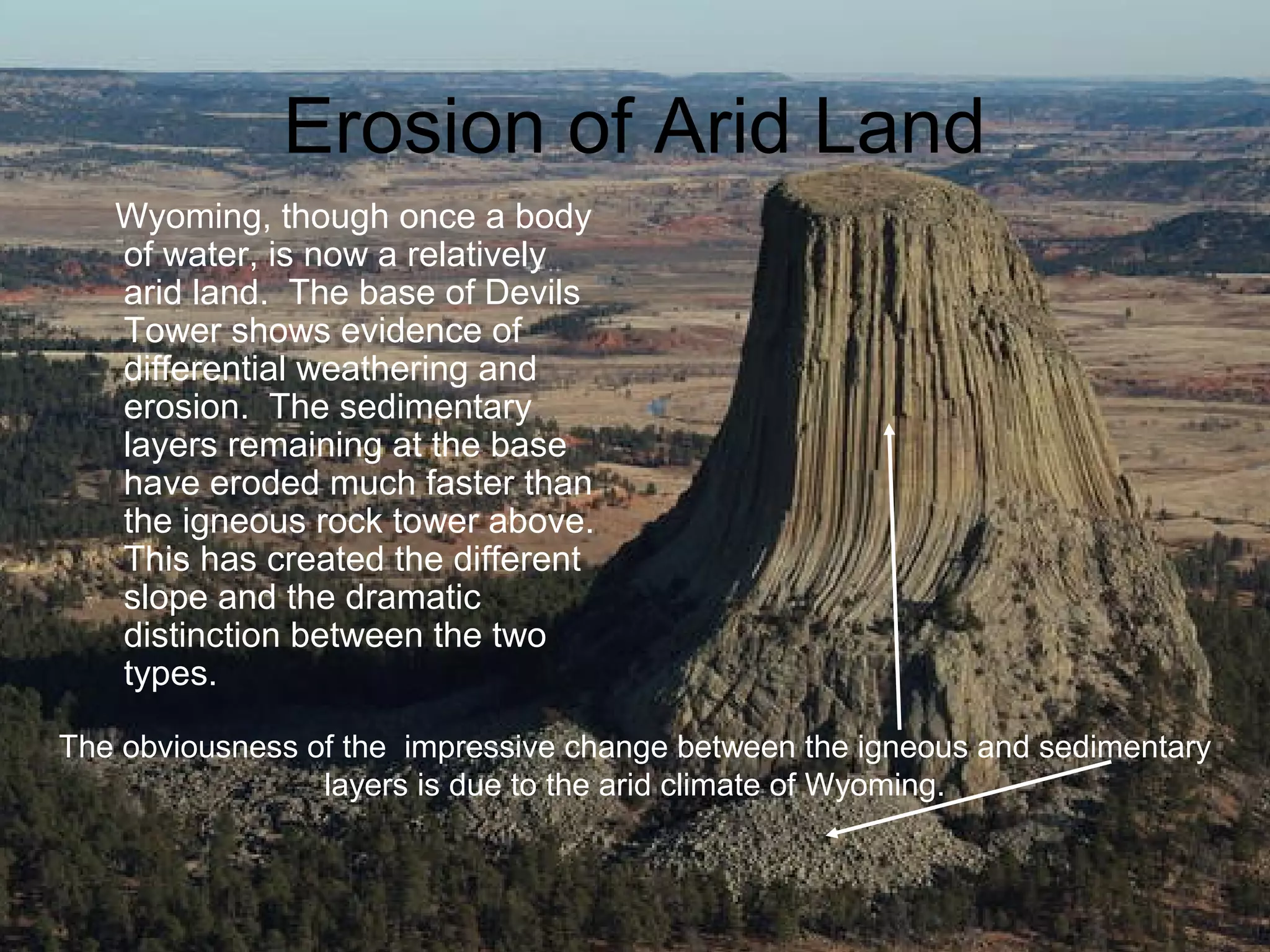 Erosion of Arid Land
   Wyoming, though once a body
   of water, is now a relatively
   arid land. The base of Devils
   Tower shows evidence of
   differential weathering and
   erosion. The sedimentary
   layers remaining at the base
   have eroded much faster than
   the igneous rock tower above.
   This has created the different
   slope and the dramatic
   distinction between the two
   types.

The obviousness of the impressive change between the igneous and sedimentary
                 layers is due to the arid climate of Wyoming.
 