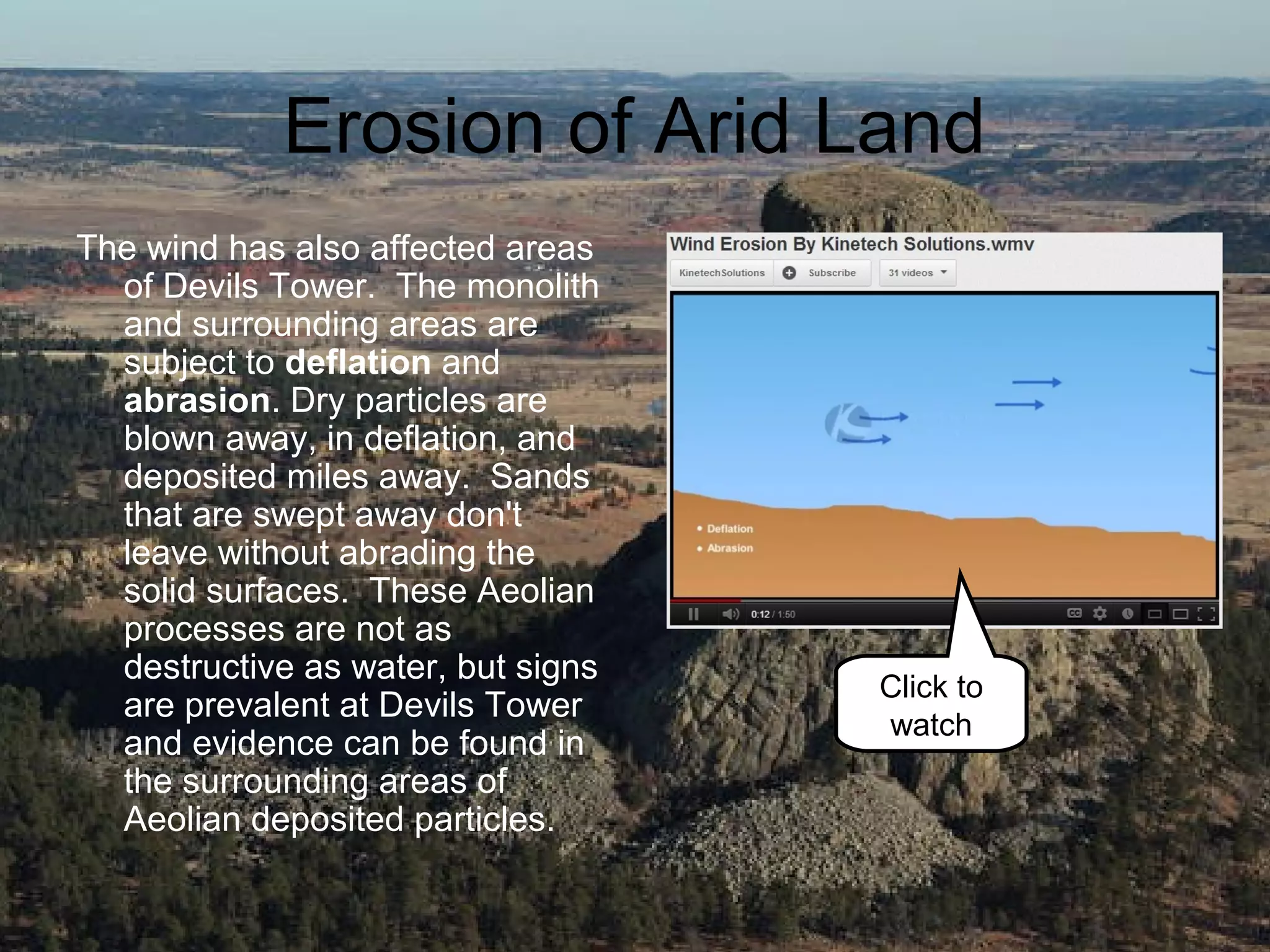 Erosion of Arid Land
The wind has also affected areas
  of Devils Tower. The monolith
  and surrounding areas are
  subject to deflation and
  abrasion. Dry particles are
  blown away, in deflation, and
  deposited miles away. Sands
  that are swept away don't
  leave without abrading the
  solid surfaces. These Aeolian
  processes are not as
  destructive as water, but signs
                                    Click to
  are prevalent at Devils Tower
                                    watch
  and evidence can be found in
  the surrounding areas of
  Aeolian deposited particles.
 