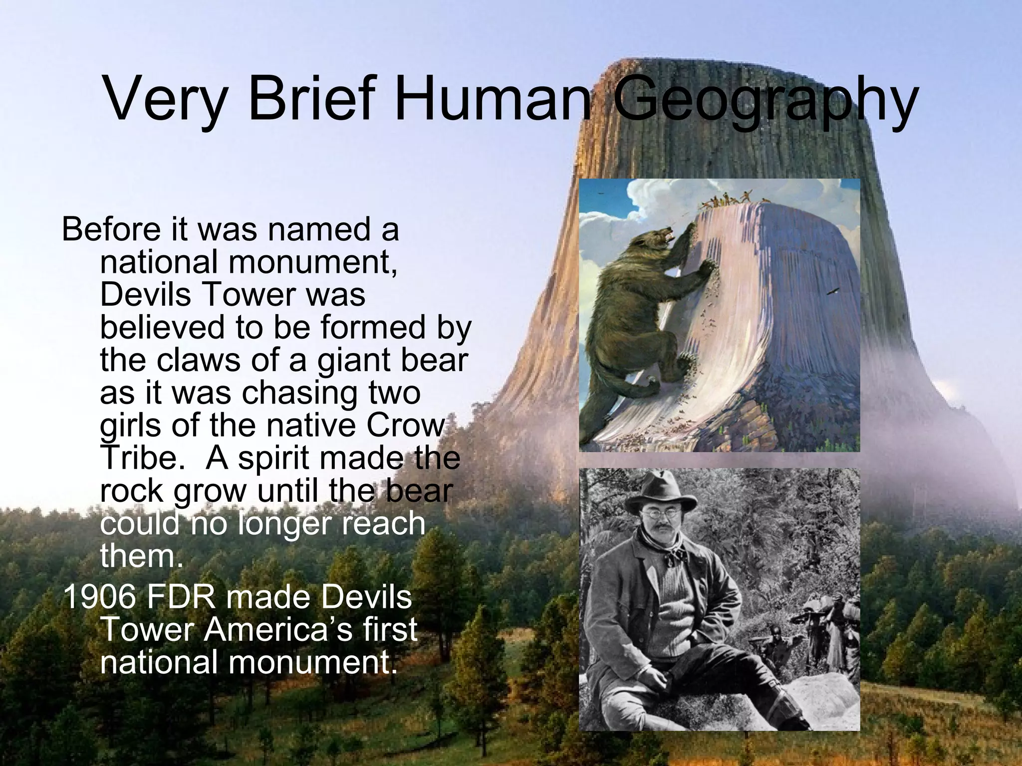 Very Brief Human Geography
Before it was named a
  national monument,
  Devils Tower was
  believed to be formed by
  the claws of a giant bear
  as it was chasing two
  girls of the native Crow
  Tribe. A spirit made the
  rock grow until the bear
  could no longer reach
  them.
1906 FDR made Devils
  Tower America’s first
  national monument.
 