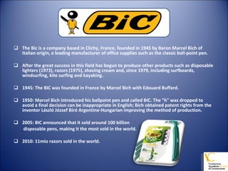 The Bic is a company based in Clichy, France, founded in 1945 by Baron Marcel Bich of Italian origin, a leading manufacturer of office supplies such as the classic ball-point pen. After the great success in this field has begun to produce other products such as disposable lighters (1973), razors (1975), shaving cream and, since 1979, including surfboards, windsurfing, kite surfing and kayaking. 1945: The BIC was founded in France by Marcel Bich with Edouard Buffard. 1950: Marcel Bich introduced his ballpoint pen and called BIC. The "h" was dropped to avoid a final decision can be inappropriate in English; Bich obtained patent rights from the inventor László József Bíró Argentine-Hungarian improving the method of production. 2005: BIC announced that it sold around 100 billion   disposable pens, making it the most sold in the world. 2010: 11mio razors sold in the world. 