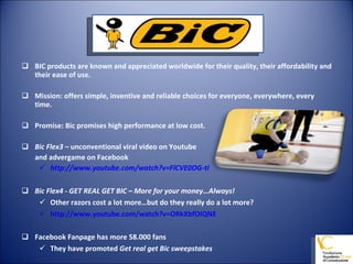 BIC products are known and appreciated worldwide for their quality, their affordability and their ease of use.  Mission: offers simple, inventive and reliable choices for everyone, everywhere, every time. Promise: Bic promises high performance at low cost. Bic Flex3 –  unconventional viral video on Youtube  and advergame on Facebook http://www.youtube.com/watch?v=FlCVE0OG-tI Bic Flex4 - GET REAL GET BIC – More for your money…Always! Other razors cost a lot more…but do they really do a lot more? http://www.youtube.com/watch?v=ORkXbfOIQNE Facebook Fanpage has more 58.000 fans They have promoted  Get real get Bic sweepstakes 