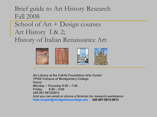Brief guide to Art History Research Fall 2008 School of Art + Design courses Art History  I & 2; History of Italian Renaissance Art . Art Library at the Cafritz Foundation Arts Center TP/SS Campus of Montgomery College Hours Monday – Thursday 8:00 – 7:00 Friday  8:00 – 5:00 240-567-5812/5813 And you can email or phone a librarian for research assistance: [email_address]   240-567-5812-5813 