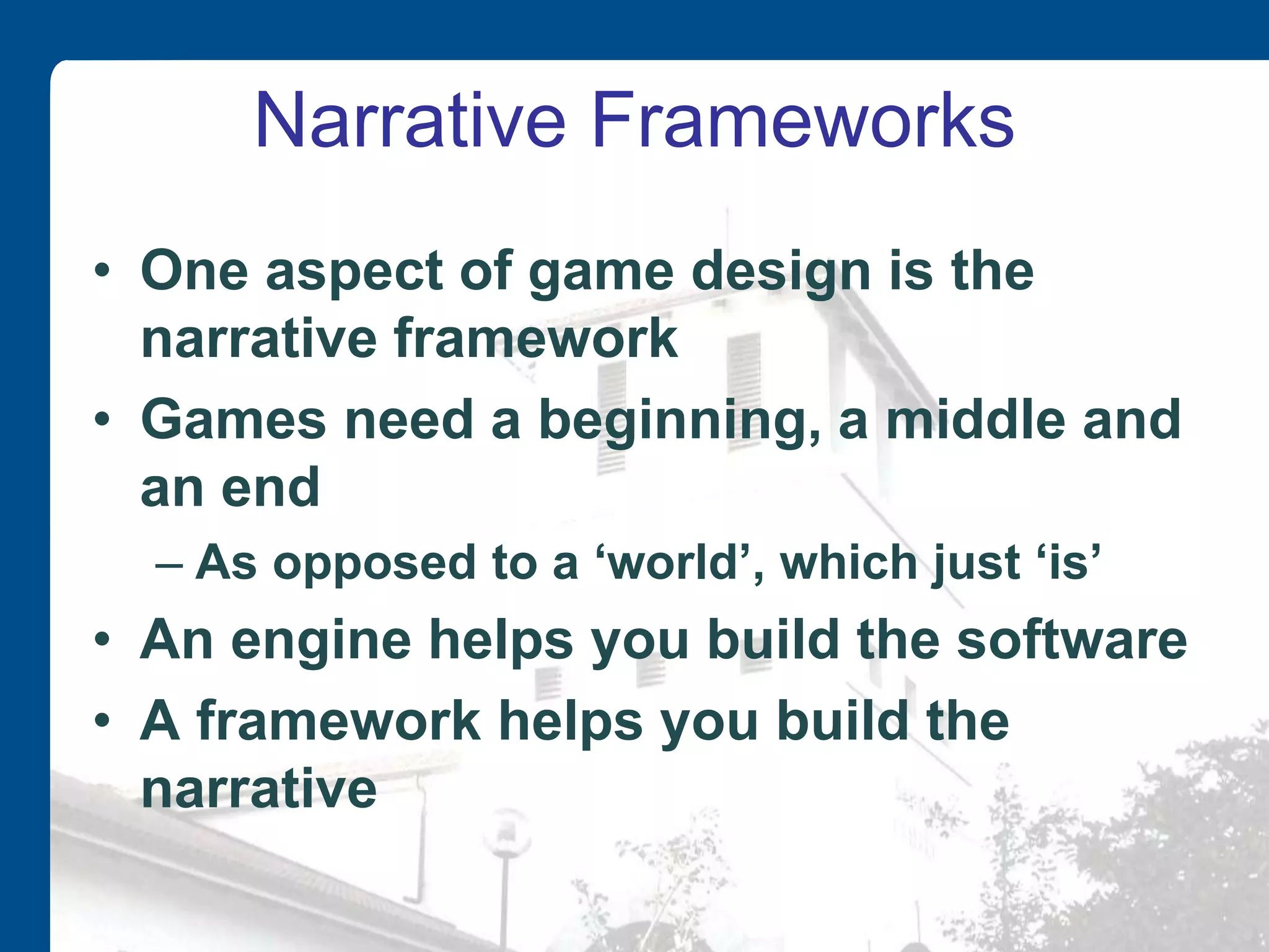 Narrative Frameworks
• One aspect of game design is the
narrative framework
• Games need a beginning, a middle and
an end
– As opposed to a ‘world’, which just ‘is’
• An engine helps you build the software
• A framework helps you build the
narrative
 