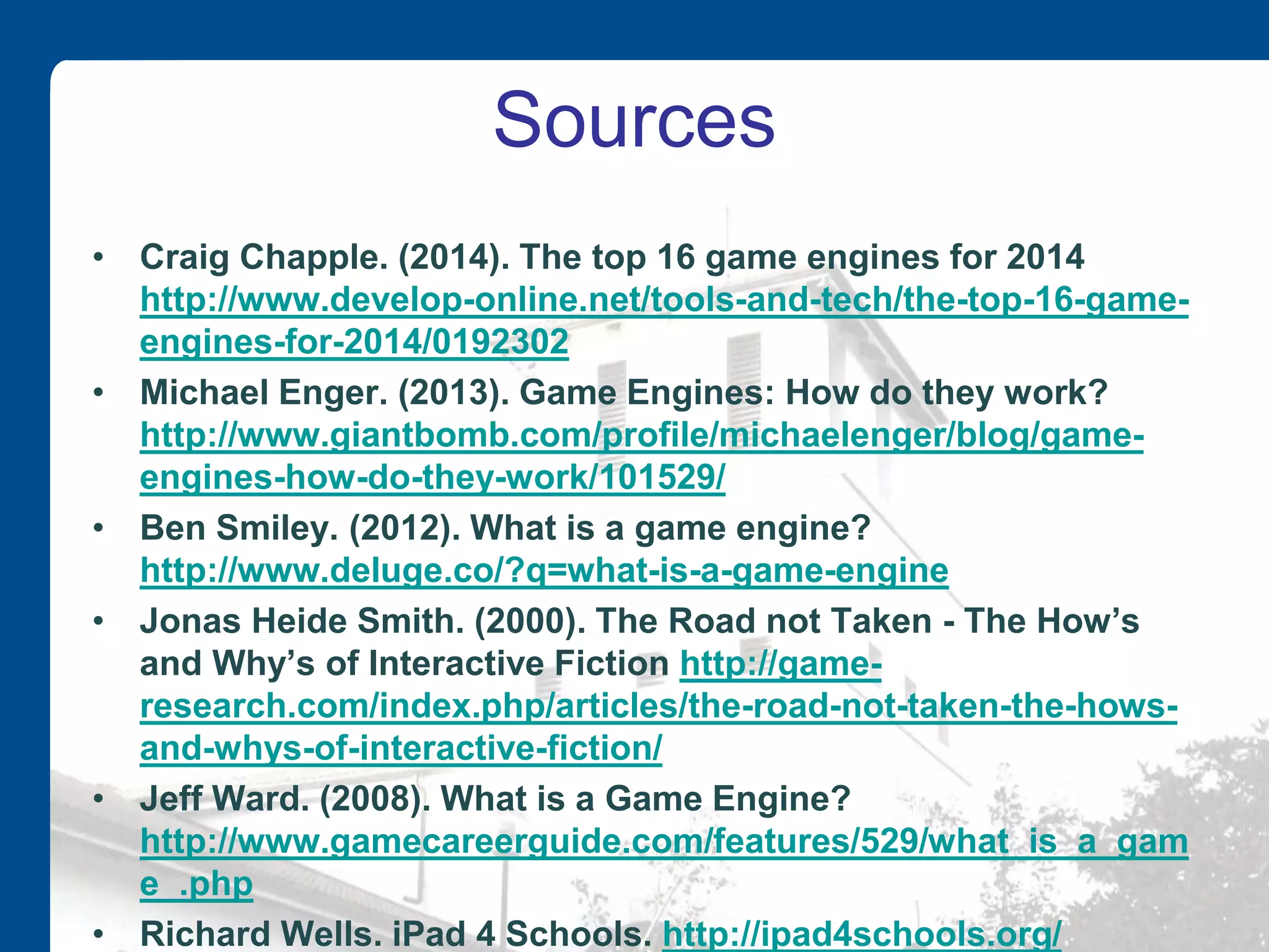 Sources
• Craig Chapple. (2014). The top 16 game engines for 2014
http://www.develop-online.net/tools-and-tech/the-top-16-game-
engines-for-2014/0192302
• Michael Enger. (2013). Game Engines: How do they work?
http://www.giantbomb.com/profile/michaelenger/blog/game-
engines-how-do-they-work/101529/
• Ben Smiley. (2012). What is a game engine?
http://www.deluge.co/?q=what-is-a-game-engine
• Jonas Heide Smith. (2000). The Road not Taken - The How’s
and Why’s of Interactive Fiction http://game-
research.com/index.php/articles/the-road-not-taken-the-hows-
and-whys-of-interactive-fiction/
• Jeff Ward. (2008). What is a Game Engine?
http://www.gamecareerguide.com/features/529/what_is_a_gam
e_.php
• Richard Wells. iPad 4 Schools. http://ipad4schools.org/
 