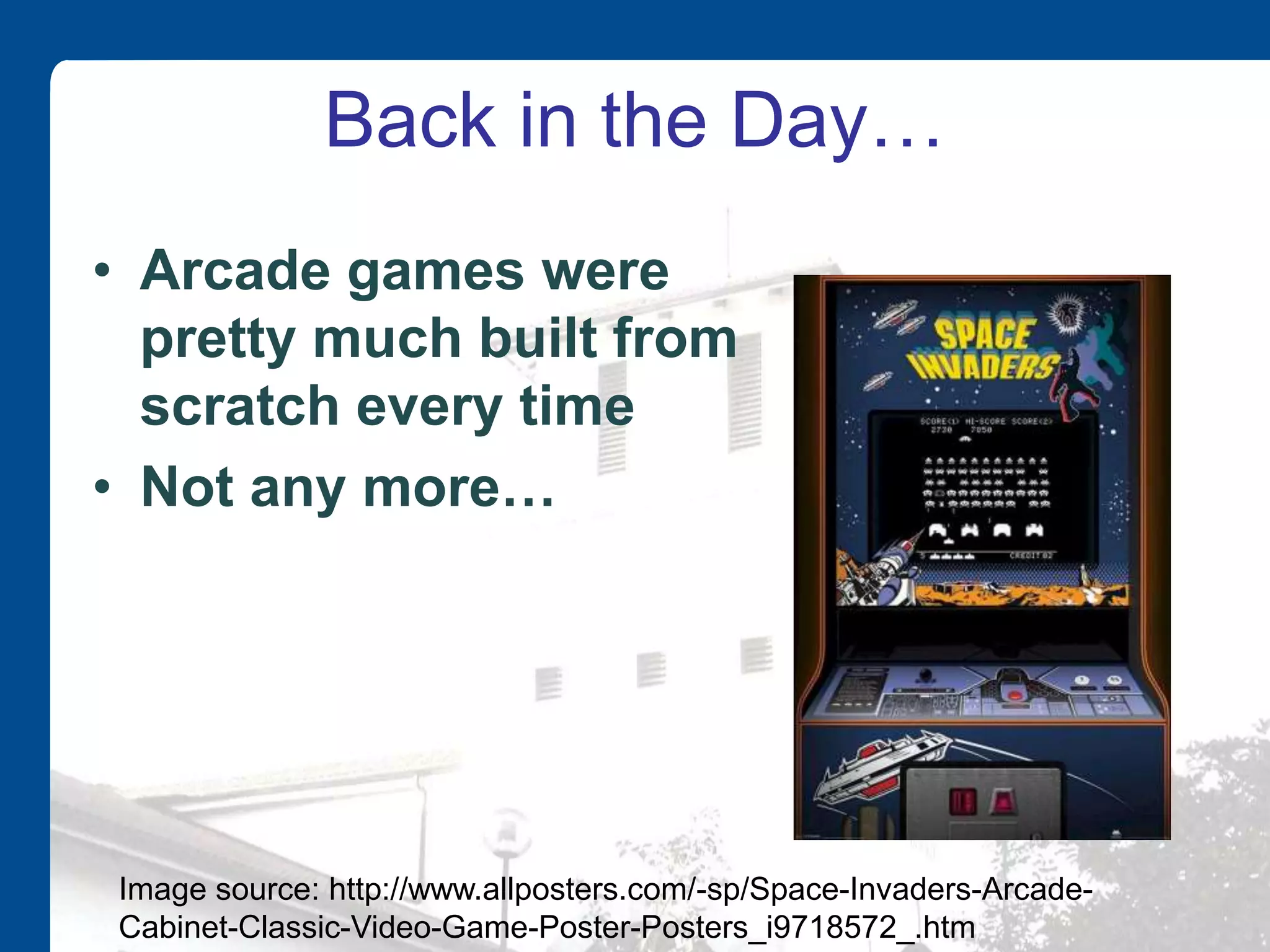 Back in the Day…
• Arcade games were
pretty much built from
scratch every time
• Not any more…
Image source: http://www.allposters.com/-sp/Space-Invaders-Arcade-
Cabinet-Classic-Video-Game-Poster-Posters_i9718572_.htm
 