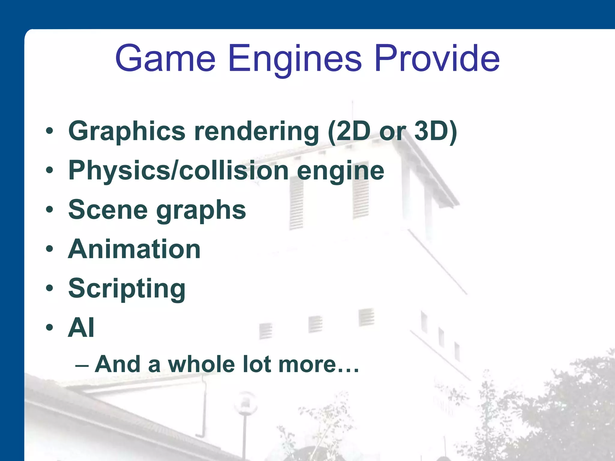 Game Engines Provide
• Graphics rendering (2D or 3D)
• Physics/collision engine
• Scene graphs
• Animation
• Scripting
• AI
– And a whole lot more…
 