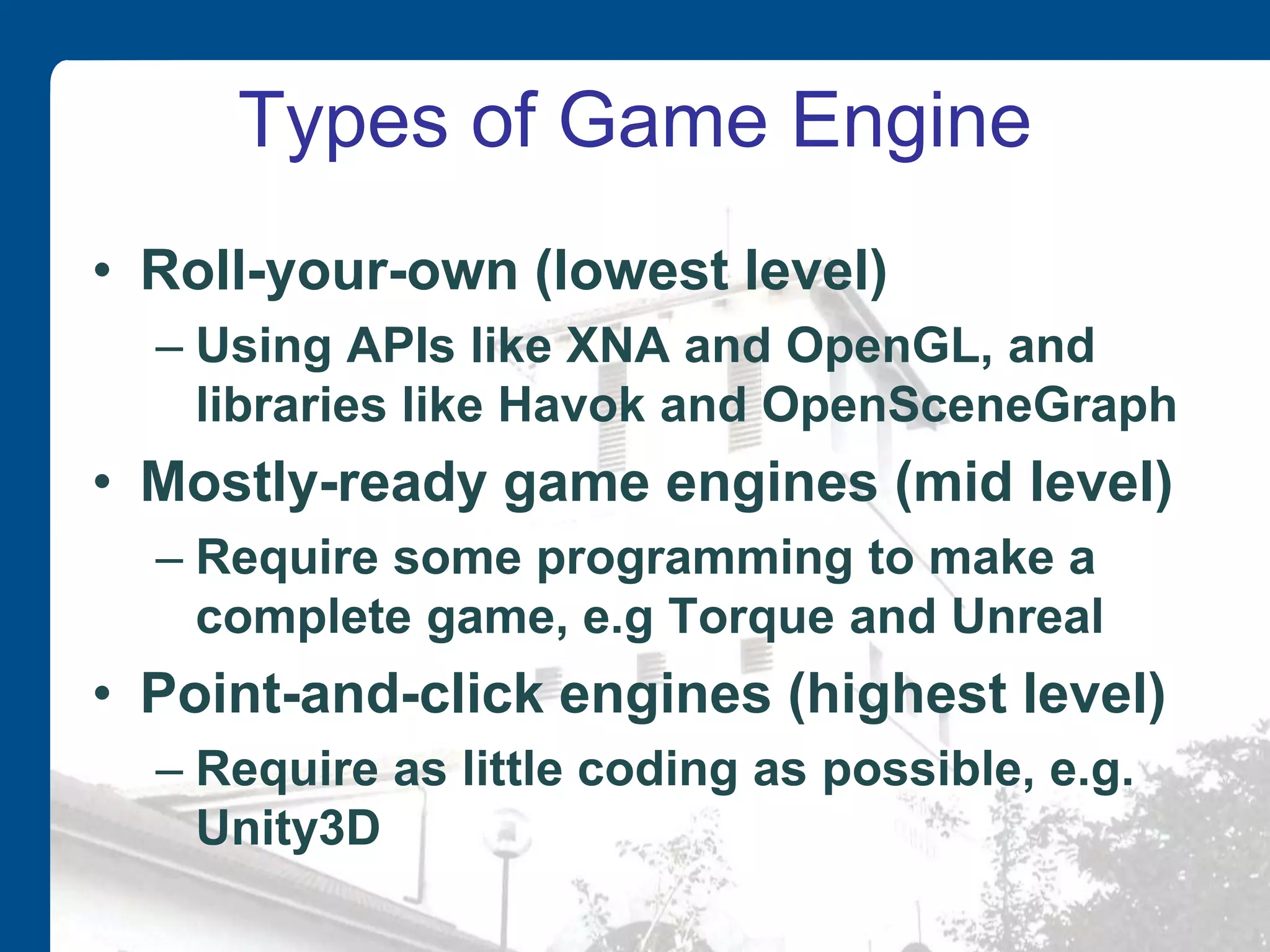 Types of Game Engine
• Roll-your-own (lowest level)
– Using APIs like XNA and OpenGL, and
libraries like Havok and OpenSceneGraph
• Mostly-ready game engines (mid level)
– Require some programming to make a
complete game, e.g Torque and Unreal
• Point-and-click engines (highest level)
– Require as little coding as possible, e.g.
Unity3D
 