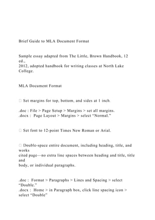 Brief Guide to MLA Document Format
Sample essay adapted from The Little, Brown Handbook, 12
ed.,
2012, adopted handbook for writing classes at North Lake
College.
MLA Document Format
.doc : File > Page Setup > Margins > set all margins.
.docx : Page Layout > Margins > select “Normal.”
-point Times New Roman or Arial.
-space entire document, including heading, title, and
works
cited page—no extra line spaces between heading and title, title
and
body, or individual paragraphs.
.doc : Format > Paragraphs > Lines and Spacing > select
“Double.”
.docx : Home > in Paragraph box, click line spacing icon >
select “Double”
 