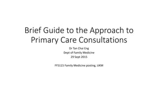 Brief Guide to the Approach to
Primary Care Consultations
Dr Tan Chai Eng
Dept of Family Medicine
29 Sept 2015
FF5115 Family Medicine posting, UKM
 