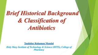 Brief Historical Background
& Classification of
Antibiotics
Tauhidur Rahaman Mondal
Holy Mary Institute of Technology & Science (HITS), College of
Pharmacy
 