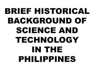 BRIEF HISTORICAL
BACKGROUND OF
SCIENCE AND
TECHNOLOGY
IN THE
PHILIPPINES
 