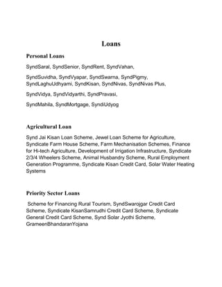 Loans
Personal Loans
SyndSaral, SyndSenior, SyndRent, SyndVahan,
SyndSuvidha, SyndVyapar, SyndSwarna, SyndPigmy,
SyndLaghuUdhyami, SyndKisan, SyndNivas, SyndNivas Plus,
SyndVidya, SyndVidyarthi, SyndPravasi,
SyndMahila, SyndMortgage, SyndiUdyog
Agricultural Loan
Synd Jai Kisan Loan Scheme, Jewel Loan Scheme for Agriculture,
Syndicate Farm House Scheme, Farm Mechanisation Schemes, Finance
for Hi-tech Agriculture, Development of Irrigation Infrastructure, Syndicate
2/3/4 Wheelers Scheme, Animal Husbandry Scheme, Rural Employment
Generation Programme, Syndicate Kisan Credit Card, Solar Water Heating
Systems
Priority Sector Loans
Scheme for Financing Rural Tourism, SyndSwarojgar Credit Card
Scheme, Syndicate KisanSamrudhi Credit Card Scheme, Syndicate
General Credit Card Scheme, Synd Solar Jyothi Scheme,
GrameenBhandaranYojana
 