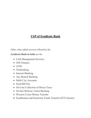 USP of Syndicate Bank
Other value added services offered by the
Syndicate Bank in India are the
Cash Management Services
Gift Cheques
ATM
Telebanking
Internet Banking
Any Branch Banking
Multi City Accounts
Synd Bill Pay
On-Line Collection of Direct Taxes
On-line Railway Ticket Booking
Western Union Money Transfer
SyndInstant and Electronic Funds Transfer (EFT) System
 