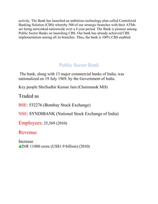 activity. The Bank has launched an ambitious technology plan called Centralized
Banking Solution (CBS) whereby 500 of our strategic branches with their ATMs
are being networked nationwide over a 4 year period. The Bank is pioneer among
Public Sector Banks on launching CBS. Our bank has already achieved CBS
implementation among all its branches. Thus, the bank is 100% CBS enabled.
Public Sector Bank
The bank, along with 13 major commercial banks of India, was
nationalized on 19 July 1969, by the Government of India.
Key people ShriSudhir Kumar Jain (Chairman& MD)
Traded as
BSE: 532276 (Bombay Stock Exchange)
NSE: SYNDIBANK (National Stock Exchange of India)
Employees: 25,569 (2010)
Revenue
Increase
INR 11000 crore (US$1.9 billion) (2010)
 
