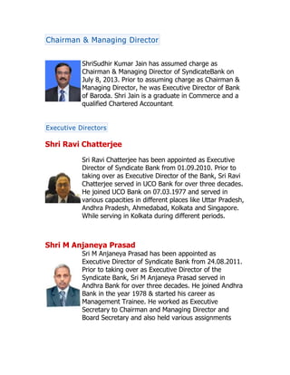 Chairman & Managing Director
ShriSudhir Kumar Jain has assumed charge as
Chairman & Managing Director of SyndicateBank on
July 8, 2013. Prior to assuming charge as Chairman &
Managing Director, he was Executive Director of Bank
of Baroda. Shri Jain is a graduate in Commerce and a
qualified Chartered Accountant.
Executive Directors
Shri Ravi Chatterjee
Sri Ravi Chatterjee has been appointed as Executive
Director of Syndicate Bank from 01.09.2010. Prior to
taking over as Executive Director of the Bank, Sri Ravi
Chatterjee served in UCO Bank for over three decades.
He joined UCO Bank on 07.03.1977 and served in
various capacities in different places like Uttar Pradesh,
Andhra Pradesh, Ahmedabad, Kolkata and Singapore.
While serving in Kolkata during different periods.
Shri M Anjaneya Prasad
Sri M Anjaneya Prasad has been appointed as
Executive Director of Syndicate Bank from 24.08.2011.
Prior to taking over as Executive Director of the
Syndicate Bank, Sri M Anjaneya Prasad served in
Andhra Bank for over three decades. He joined Andhra
Bank in the year 1978 & started his career as
Management Trainee. He worked as Executive
Secretary to Chairman and Managing Director and
Board Secretary and also held various assignments
 