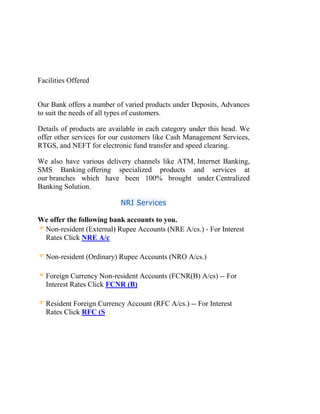 Facilities Offered
Our Bank offers a number of varied products under Deposits, Advances
to suit the needs of all types of customers.
Details of products are available in each category under this head. We
offer other services for our customers like Cash Management Services,
RTGS, and NEFT for electronic fund transfer and speed clearing.
We also have various delivery channels like ATM, Internet Banking,
SMS Banking offering specialized products and services at
our branches which have been 100% brought under Centralized
Banking Solution.
NRI Services
We offer the following bank accounts to you.
Non-resident (External) Rupee Accounts (NRE A/cs.) - For Interest
Rates Click NRE A/c
Non-resident (Ordinary) Rupee Accounts (NRO A/cs.)
Foreign Currency Non-resident Accounts (FCNR(B) A/cs) -- For
Interest Rates Click FCNR (B)
Resident Foreign Currency Account (RFC A/cs.) -- For Interest
Rates Click RFC (S
 
