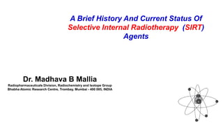 Dr. Madhava B Mallia
Radiopharmaceuticals Division, Radiochemistry and Isotope Group
Bhabha Atomic Research Centre, Trombay, Mumbai - 400 085, INDIA
A Brief History And Current Status Of
Selective Internal Radiotherapy (SIRT)
Agents
 
