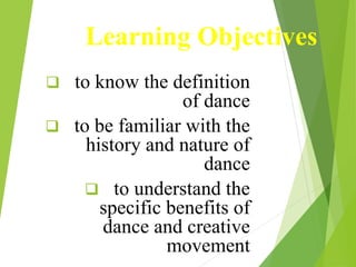 Learning Objectives
 to know the definition
of dance
 to be familiar with the
history and nature of
dance
 to understand the
specific benefits of
dance and creative
movement
 