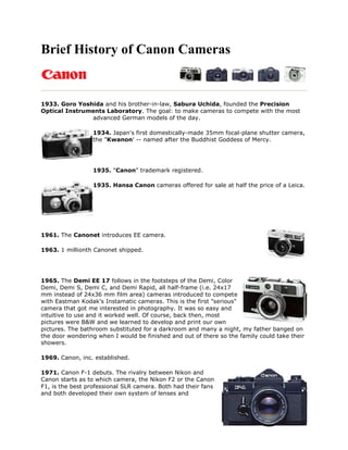 Brief History of Canon Cameras


1933. Goro Yoshida and his brother-in-law, Sabura Uchida, founded the Precision
Optical Instruments Laboratory. The goal: to make cameras to compete with the most
               advanced German models of the day.

                  1934. Japan's first domestically-made 35mm focal-plane shutter camera,
                  the "Kwanon' -- named after the Buddhist Goddess of Mercy.




                  1935. "Canon" trademark registered.

                  1935. Hansa Canon cameras offered for sale at half the price of a Leica.




1961. The Canonet introduces EE camera.

1963. 1 millionth Canonet shipped.




1965. The Demi EE 17 follows in the footsteps of the Demi, Color
Demi, Demi S, Demi C, and Demi Rapid, all half-frame (i.e. 24x17
mm instead of 24x36 mm film area) cameras introduced to compete
with Eastman Kodak's Instamatic cameras. This is the first "serious"
camera that got me interested in photography. It was so easy and
intuitive to use and it worked well. Of course, back then, most
pictures were B&W and we learned to develop and print our own
pictures. The bathroom substituted for a darkroom and many a night, my father banged on
the door wondering when I would be finished and out of there so the family could take their
showers.

1969. Canon, inc. established.

1971. Canon F-1 debuts. The rivalry between Nikon and
Canon starts as to which camera, the Nikon F2 or the Canon
F1, is the best professional SLR camera. Both had their fans
and both developed their own system of lenses and
 