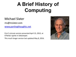 A Brief History of
Computing
Michael Slater
ms@mslater.com
www.partingthoughts.net
First 5-minute version presented April 15, 2012, at
O’Reilly’s Ignite in Sebastopol.
This much longer version last updated May 8, 2016.
 