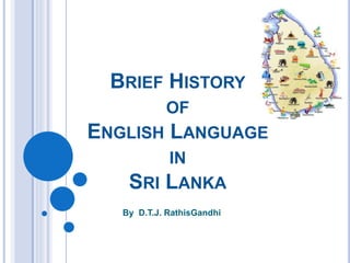 BRIEF HISTORY
OF
ENGLISH LANGUAGE
IN
SRI LANKA
By D.T.J. RathisGandhi
 