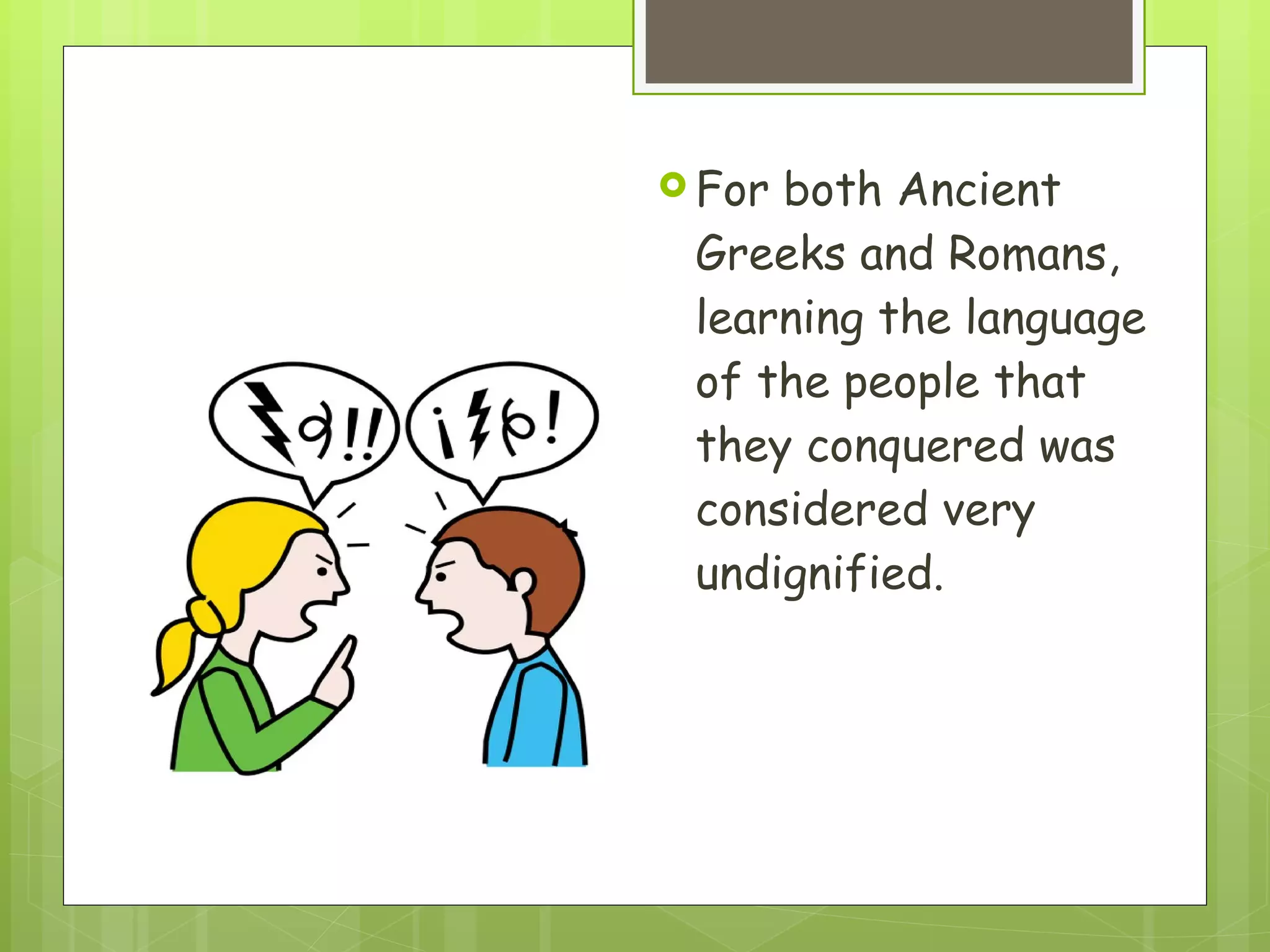 For both Ancient Greeks and Romans, learning the language of the people that they conquered was considered very undignified.