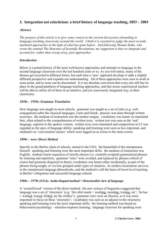 3. Integration not eclecticism: a brief history of language teaching, 1853 – 2003

Abstract

The purpose of this article is to give some context to the current discussions abounding in
language teaching classrooms around the world. I think it is essential to judge the most recently
marketed approaches in the light of what has gone before. And following Thomas Kuhn, who
wrote the seminal The Structure of Scientific Revolutions, my suggestion is that we integrate and
account for, rather than sweep away, past approaches.

Introduction

Below is a potted history of the most well-known approaches and attitudes to language in the
second language classroom over the last hundred years or so. As you will notice, many of the
themes get recycled in different forms, but each time a ‘new’ approach develops it adds a slightly
different perspective and expands our understanding. All of these approaches were seen to work at
some point, and so none can be discounted. It is my absolute conviction that every one still has its
place in the grand pantheon of language-teaching approaches, and that aware experienced teachers
will be able to utilise all of them in an intuitive, and yet consciously integrated way, in their
classrooms.

1850s – 1950s: Grammar Translation

How language was taught in most schools; grammar was taught as a set of rules (e.g. verb
conjugations) after the classical languages, Latin and Greek; practice was done through written
exercises; the medium of instruction was the mother tongue; vocabulary was learnt via translated
lists, often related to the comprehension of written texts; written text was seen as the ‘real’
language, superior to the spoken version; written texts were translated and composition in L2 was
regarded as the apex of language ability; speaking and listening were seen as less important, and
mediated via ‘conversation classes’ which were tagged on as extras to the main course.

1890s – now: Direct Method

Specific to the Berlitz chain of schools, started in the USA; the brainchild of the entrepreneur
himself; speaking and listening were the most important skills; the medium of instruction was
English; students learnt sequences of strictly-chosen (i.e. centrally-scripted) grammatical phrases
by listening and repetition; grammar ‘rules’ were avoided, and replaced by phrases (which of
course had grammar disguised in them); vocabulary was learnt either incidentally, as part of the
phrases being taught, or via lists grouped under types of situation; its modern incarnation survives
in the omnipresent language phrasebooks, and the method is still the basis of lower-level teaching
in Berlitz’s ubiquitous and successful language schools.

1960s – 1970s (USA): Audio-lingual method + Structuralist view of language

A ‘scientificised’ version of the direct method; the new science of linguistics suggested that
language was a set of ‘structures’ (e.g. ‘this shirt needs + washing, mending, ironing, etc’; ‘he has
+ washed, ironed, folded, etc the clothes’); grammar rules were an illusion, so it was more
important to focus on these ‘structures’; vocabulary was seen as an adjunct to the structures;
speaking and listening were the most important skills; the learning method was based on
behaviourist psychology – stimulus-response learning; language exercises for speaking were


                                            1                              © Charles Lowe 2003
 