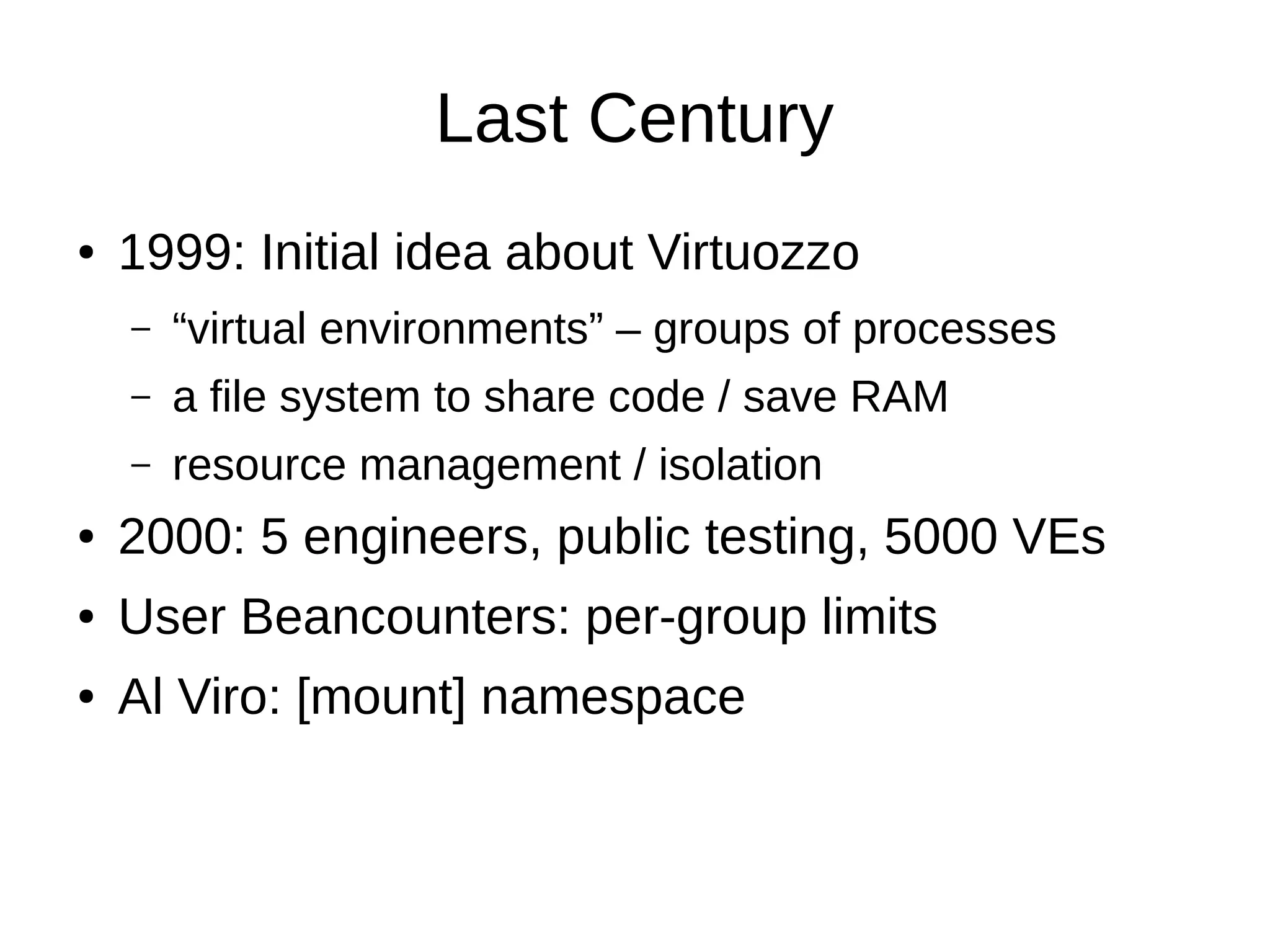 Last Century
● 1999: Initial idea about Virtuozzo
– “virtual environments” – groups of processes
– a file system to share code / save RAM
– resource management / isolation
● 2000: 5 engineers, public testing, 5000 VEs
● User Beancounters: per-group limits
● Al Viro: [mount] namespace
 