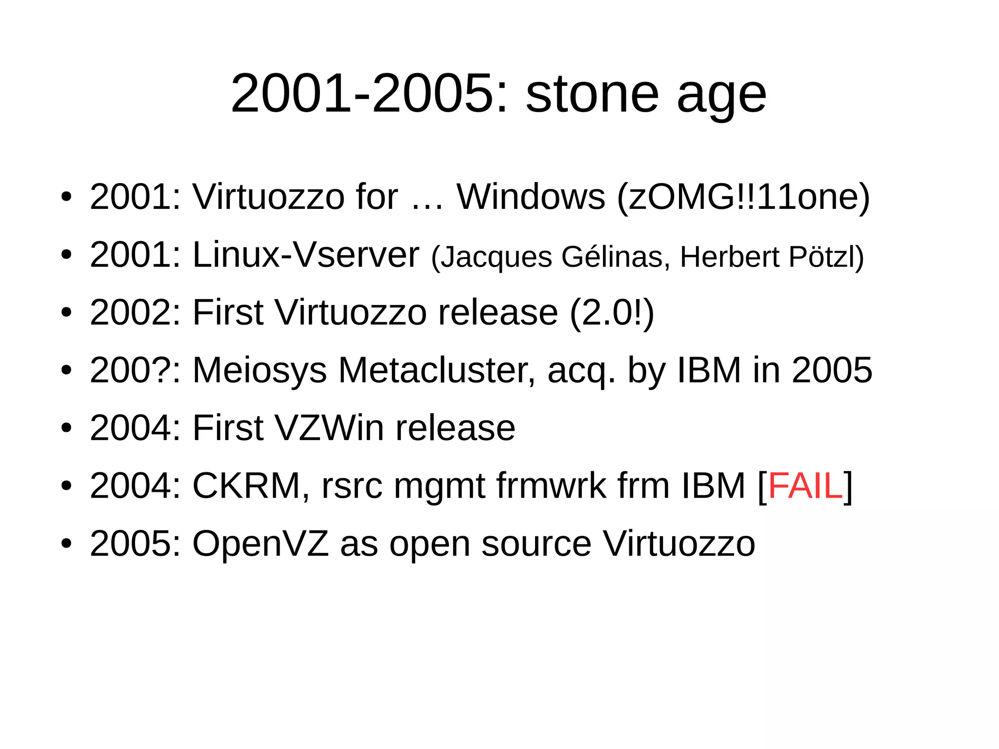 2001-2005: stone age
● 2001: Virtuozzo for … Windows (zOMG!!11one)
● 2001: Linux-Vserver (Jacques Gélinas, Herbert Pötzl)
● 2002: First Virtuozzo release (2.0!)
● 200?: Meiosys Metacluster, acq. by IBM in 2005
● 2004: First VZWin release
● 2004: CKRM, rsrc mgmt frmwrk frm IBM [FAIL]
● 2005: OpenVZ as open source Virtuozzo
 