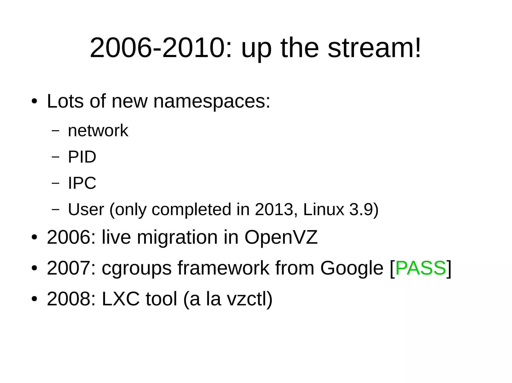 2006-2010: up the stream!
● Lots of new namespaces:
– network
– PID
– IPC
– User (only completed in 2013, Linux 3.9)
● 2006: live migration in OpenVZ
● 2007: cgroups framework from Google [PASS]
● 2008: LXC tool (a la vzctl)
 