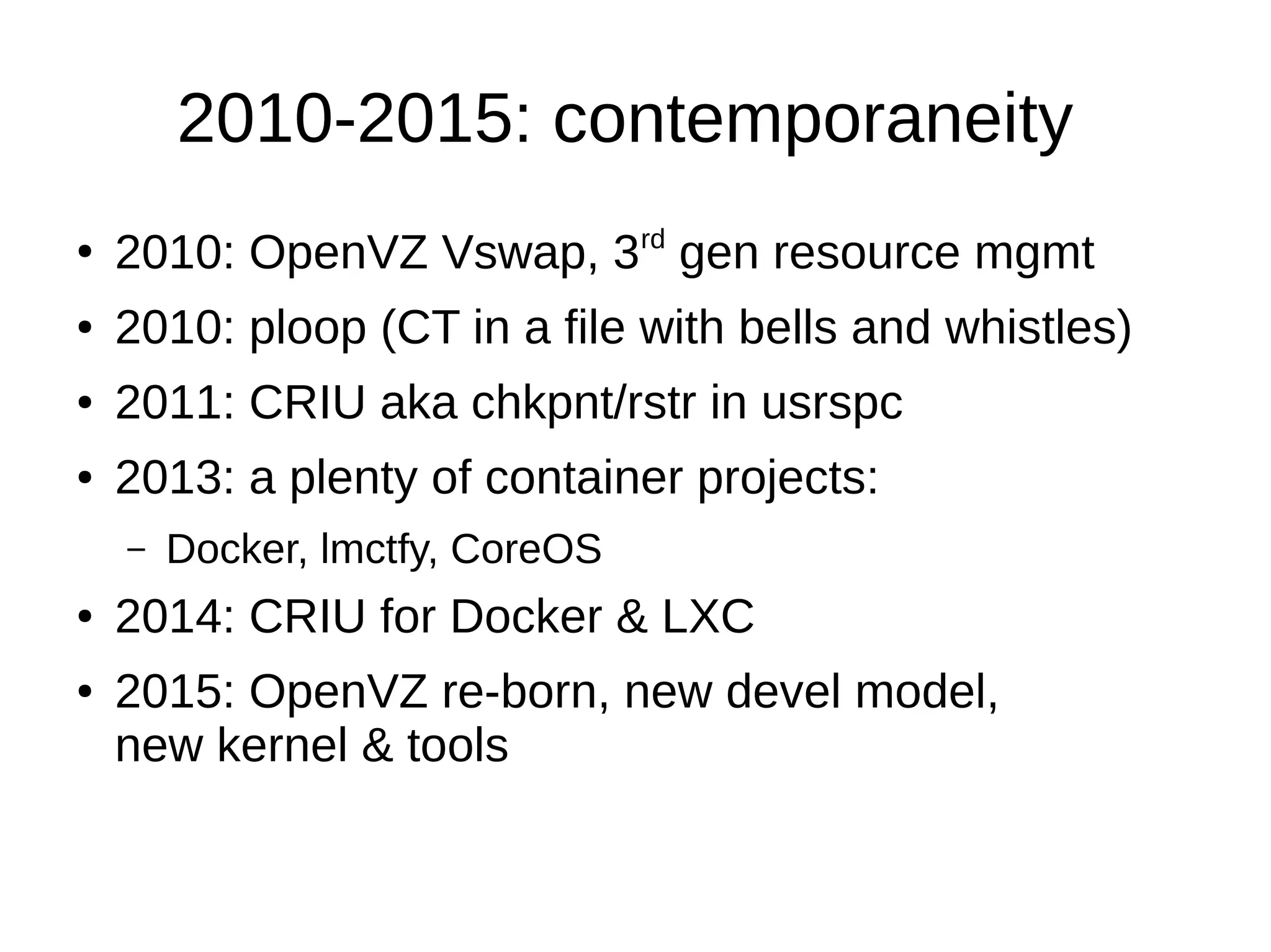 2010-2015: contemporaneity
●
2010: OpenVZ Vswap, 3rd
gen resource mgmt
● 2010: ploop (CT in a file with bells and whistles)
● 2011: CRIU aka chkpnt/rstr in usrspc
● 2013: a plenty of container projects:
– Docker, lmctfy, CoreOS
● 2014: CRIU for Docker & LXC
● 2015: OpenVZ re-born, new devel model,
new kernel & tools
 