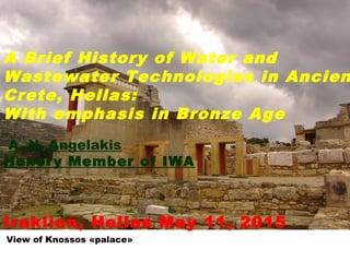 View of Knossos «palace»
A Brief History of Water and
Wastewater Technologies in Ancien
Crete, Hellas:
With emphasis in Bronze Age
A. N. Angelakis
Honory Member of IWA
Iraklion, Hellas May 11, 2015
 